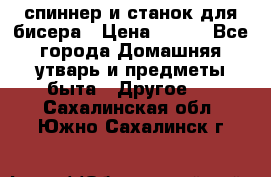 спиннер и станок для бисера › Цена ­ 500 - Все города Домашняя утварь и предметы быта » Другое   . Сахалинская обл.,Южно-Сахалинск г.